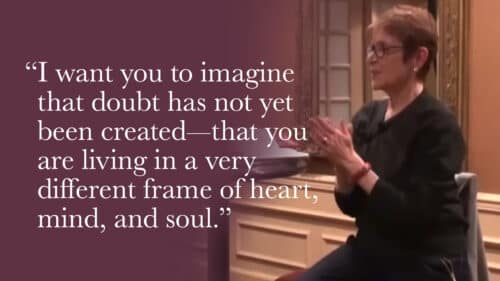 I want you to imagine that doubt has not yet been created—that you are living in a very different frame of heart, mind, and soul. Who would you be if you didn’t doubt?